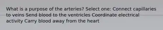 What is a purpose of the arteries? Select one: Connect capillaries to veins Send blood to the ventricles Coordinate electrical activity Carry blood away from the heart