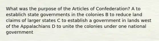 What was the purpose of the Articles of Confederation? A to establich state governments in the colonies B to reduce land claims of larger states C to establish a government in lands west of the Appalachians D to unite the colonies under one national government