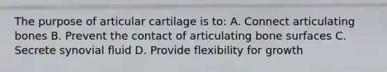 The purpose of articular cartilage is to: A. Connect articulating bones B. Prevent the contact of articulating bone surfaces C. Secrete synovial fluid D. Provide flexibility for growth