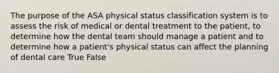 The purpose of the ASA physical status classification system is to assess the risk of medical or dental treatment to the patient, to determine how the dental team should manage a patient and to determine how a patient's physical status can affect the planning of dental care True False