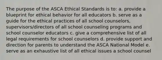 The purpose of the ASCA Ethical Standards is to: a. provide a blueprint for ethical behavior for all educators b. serve as a guide for the ethical practices of all school counselors, supervisors/directors of all school counseling programs and school counselor educators c. give a comprehensive list of all legal requirements for school counselors d. provide support and direction for parents to understand the ASCA National Model e. serve as an exhaustive list of all ethical issues a school counsel