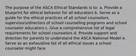 The purpose of the ASCA Ethical Standards is to: a. Provide a blueprint for ethical behavior for all educators b. Serve as a guide for the ethical practices of all school counselors, supervisors/directors of school counseling programs and school counselor educators c. Give a comprehensive list of legal requirements for school counselors d. Provide support and direction for parents to understand the ASCA National Model e. Serve as an exhaustive list of all ethical issues a school counselor might face