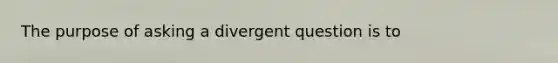 The purpose of asking a divergent question is to