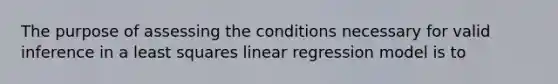 The purpose of assessing the conditions necessary for valid inference in a least squares linear regression model is to