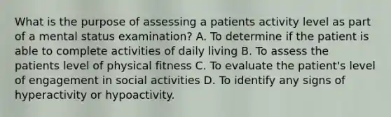 What is the purpose of assessing a patients activity level as part of a mental status examination? A. To determine if the patient is able to complete activities of daily living B. To assess the patients level of physical fitness C. To evaluate the patient's level of engagement in social activities D. To identify any signs of hyperactivity or hypoactivity.