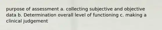 purpose of assessment a. collecting subjective and objective data b. Determination overall level of functioning c. making a clinical judgement