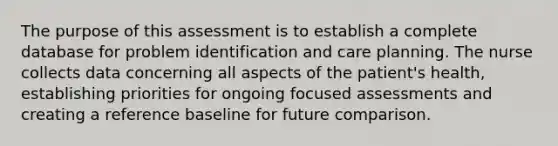 The purpose of this assessment is to establish a complete database for problem identification and care planning. The nurse collects data concerning all aspects of the patient's health, establishing priorities for ongoing focused assessments and creating a reference baseline for future comparison.