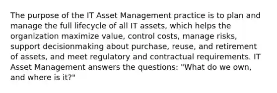 The purpose of the IT Asset Management practice is to plan and manage the full lifecycle of all IT assets, which helps the organization maximize value, control costs, manage risks, support decisionmaking about purchase, reuse, and retirement of assets, and meet regulatory and contractual requirements. IT Asset Management answers the questions: "What do we own, and where is it?"