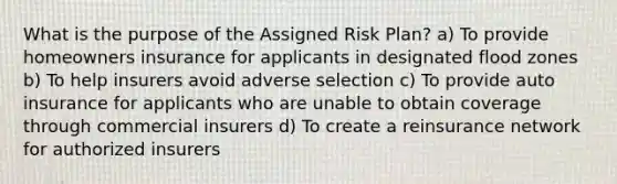 What is the purpose of the Assigned Risk Plan? a) To provide homeowners insurance for applicants in designated flood zones b) To help insurers avoid adverse selection c) To provide auto insurance for applicants who are unable to obtain coverage through commercial insurers d) To create a reinsurance network for authorized insurers