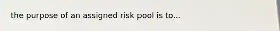 the purpose of an assigned risk pool is to...