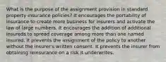 What is the purpose of the assignment provision in standard property insurance policies? It encourages the portability of insurance to create more business for insurers and activate the law of large numbers. It encourages the addition of additional insureds to spread coverage among more than one named insured. It prevents the assignment of the policy to another without the insurer's written consent. It prevents the insurer from obtaining reinsurance on a risk it underwrites.