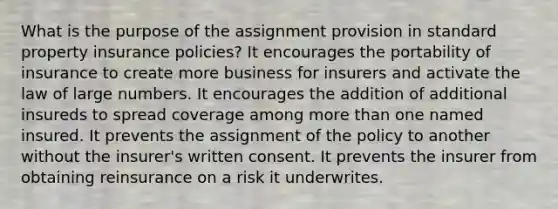 What is the purpose of the assignment provision in standard property insurance policies? It encourages the portability of insurance to create more business for insurers and activate the law of large numbers. It encourages the addition of additional insureds to spread coverage among more than one named insured. It prevents the assignment of the policy to another without the insurer's written consent. It prevents the insurer from obtaining reinsurance on a risk it underwrites.