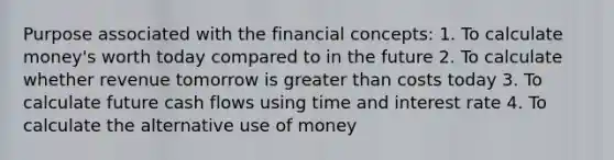 Purpose associated with the financial concepts: 1. To calculate money's worth today compared to in the future 2. To calculate whether revenue tomorrow is greater than costs today 3. To calculate future cash flows using time and interest rate 4. To calculate the alternative use of money