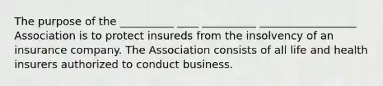 The purpose of the __________ ____ __________ __________________ Association is to protect insureds from the insolvency of an insurance company. The Association consists of all life and health insurers authorized to conduct business.