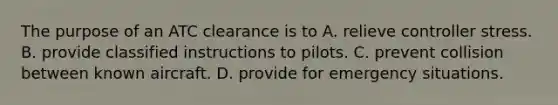 The purpose of an ATC clearance is to A. relieve controller stress. B. provide classified instructions to pilots. C. prevent collision between known aircraft. D. provide for emergency situations.