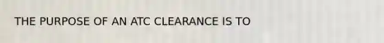 THE PURPOSE OF AN ATC CLEARANCE IS TO