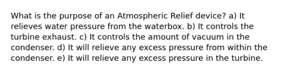 What is the purpose of an Atmospheric Relief device? a) It relieves water pressure from the waterbox. b) It controls the turbine exhaust. c) It controls the amount of vacuum in the condenser. d) It will relieve any excess pressure from within the condenser. e) It will relieve any excess pressure in the turbine.