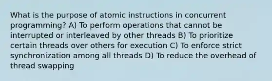 What is the purpose of atomic instructions in concurrent programming? A) To perform operations that cannot be interrupted or interleaved by other threads B) To prioritize certain threads over others for execution C) To enforce strict synchronization among all threads D) To reduce the overhead of thread swapping