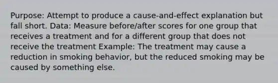 Purpose: Attempt to produce a cause-and-effect explanation but fall short. Data: Measure before/after scores for one group that receives a treatment and for a different group that does not receive the treatment Example: The treatment may cause a reduction in smoking behavior, but the reduced smoking may be caused by something else.