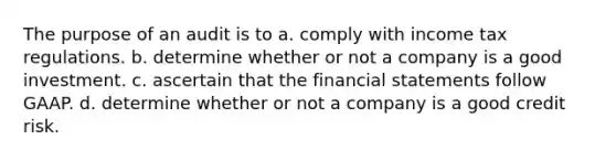 The purpose of an audit is to a. comply with income tax regulations. b. determine whether or not a company is a good investment. c. ascertain that the financial statements follow GAAP. d. determine whether or not a company is a good credit risk.