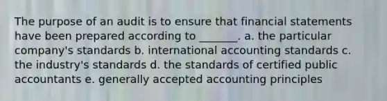 The purpose of an audit is to ensure that financial statements have been prepared according to _______. a. the particular company's standards b. international accounting standards c. the industry's standards d. the standards of certified public accountants e. generally accepted accounting principles