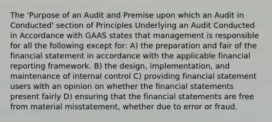 The 'Purpose of an Audit and Premise upon which an Audit in Conducted' section of Principles Underlying an Audit Conducted in Accordance with GAAS states that management is responsible for all the following except for: A) the preparation and fair of the financial statement in accordance with the applicable financial reporting framework. B) the design, implementation, and maintenance of internal control C) providing financial statement users with an opinion on whether the financial statements present fairly D) ensuring that the financial statements are free from material misstatement, whether due to error or fraud.