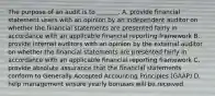 The purpose of an audit is to _______. A. provide financial statement users with an opinion by an independent auditor on whether the financial statements are presented fairly in accordance with an applicable financial reporting framework B. provide internal auditors with an opinion by the external auditor on whether the financial statements are presented fairly in accordance with an applicable financial reporting framework C. provide absolute assurance that the financial statements conform to Generally Accepted Accounting Principles (GAAP) D. help management ensure yearly bonuses will be received