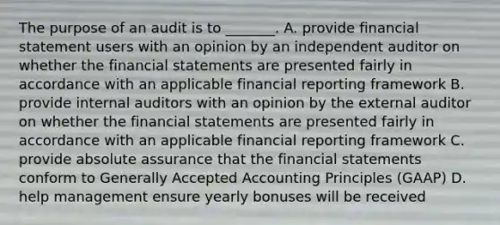 The purpose of an audit is to _______. A. provide financial statement users with an opinion by an independent auditor on whether the financial statements are presented fairly in accordance with an applicable financial reporting framework B. provide internal auditors with an opinion by the external auditor on whether the financial statements are presented fairly in accordance with an applicable financial reporting framework C. provide absolute assurance that the financial statements conform to Generally Accepted Accounting Principles (GAAP) D. help management ensure yearly bonuses will be received