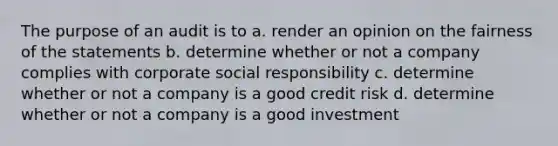 The purpose of an audit is to a. render an opinion on the fairness of the statements b. determine whether or not a company complies with corporate social responsibility c. determine whether or not a company is a good credit risk d. determine whether or not a company is a good investment