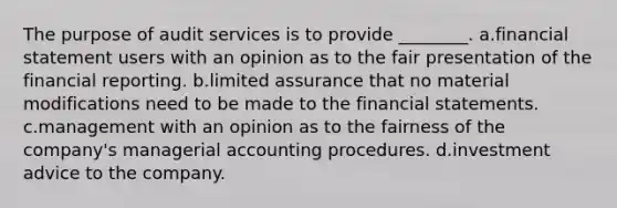 The purpose of audit services is to provide ________. a.financial statement users with an opinion as to the fair presentation of the financial reporting. b.limited assurance that no material modifications need to be made to the financial statements. c.management with an opinion as to the fairness of the company's managerial accounting procedures. d.investment advice to the company.