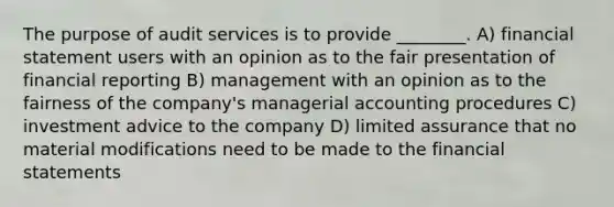 The purpose of audit services is to provide ________. A) financial statement users with an opinion as to the fair presentation of financial reporting B) management with an opinion as to the fairness of the company's managerial accounting procedures C) investment advice to the company D) limited assurance that no material modifications need to be made to the financial statements