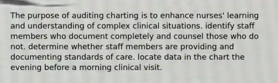 The purpose of auditing charting is to enhance nurses' learning and understanding of complex clinical situations. identify staff members who document completely and counsel those who do not. determine whether staff members are providing and documenting standards of care. locate data in the chart the evening before a morning clinical visit.