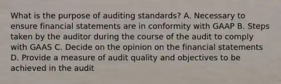 What is the purpose of auditing standards? A. Necessary to ensure financial statements are in conformity with GAAP B. Steps taken by the auditor during the course of the audit to comply with GAAS C. Decide on the opinion on the financial statements D. Provide a measure of audit quality and objectives to be achieved in the audit