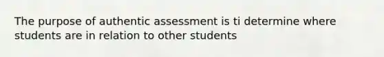 The purpose of authentic assessment is ti determine where students are in relation to other students