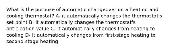 What is the purpose of automatic changeover on a heating and cooling thermostat? A- it automatically changes the thermostat's set point B- it automatically changes the thermostat's anticipation value C- it automatically changes from heating to cooling D- It automatically changes from first-stage heating to second-stage heating