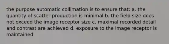 the purpose automatic collimation is to ensure that: a. the quantity of scatter production is minimal b. the field size does not exceed the image receptor size c. maximal recorded detail and contrast are achieved d. exposure to the image receptor is maintained