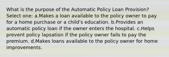 What is the purpose of the Automatic Policy Loan Provision? Select one: a.Makes a loan available to the policy owner to pay for a home purchase or a child's education. b.Provides an automatic policy loan if the owner enters the hospital. c.Helps prevent policy lapsation if the policy owner fails to pay the premium. d.Makes loans available to the policy owner for home improvements.