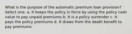 What is the purpose of the automatic premium loan provision? Select one: a. It keeps the policy in force by using the policy cash value to pay unpaid premiums b. It is a policy surrender c. It pays the policy premiums d. It draws from the death benefit to pay premiums