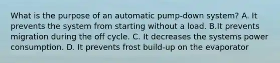 What is the purpose of an automatic pump-down system? A. It prevents the system from starting without a load. B.It prevents migration during the off cycle. C. It decreases the systems power consumption. D. It prevents frost build-up on the evaporator