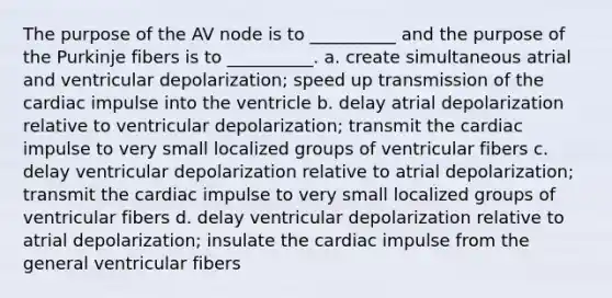 The purpose of the AV node is to __________ and the purpose of the Purkinje fibers is to __________. a. create simultaneous atrial and ventricular depolarization; speed up transmission of the cardiac impulse into the ventricle b. delay atrial depolarization relative to ventricular depolarization; transmit the cardiac impulse to very small localized groups of ventricular fibers c. delay ventricular depolarization relative to atrial depolarization; transmit the cardiac impulse to very small localized groups of ventricular fibers d. delay ventricular depolarization relative to atrial depolarization; insulate the cardiac impulse from the general ventricular fibers