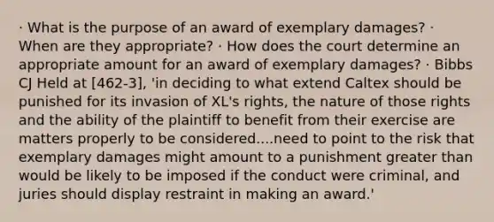 · What is the purpose of an award of exemplary damages? · When are they appropriate? · How does the court determine an appropriate amount for an award of exemplary damages? · Bibbs CJ Held at [462-3], 'in deciding to what extend Caltex should be punished for its invasion of XL's rights, the nature of those rights and the ability of the plaintiff to benefit from their exercise are matters properly to be considered....need to point to the risk that exemplary damages might amount to a punishment greater than would be likely to be imposed if the conduct were criminal, and juries should display restraint in making an award.'