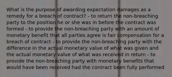 What is the purpose of awarding expectation damages as a remedy for a breach of contract? - to return the non-breaching party to the position he or she was in before the contract was formed - to provide the non-breaching party with an amount of monetary benefit that all parties agree is fair compensation for a breach of contract - to provide the non-breaching party with the difference in the actual monetary value of what was given and the actual monetary value of what was received in return - to provide the non-breaching party with monetary benefits that would have been received had the contract been fully performed