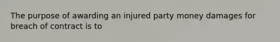 The purpose of awarding an injured party money damages for breach of contract is to