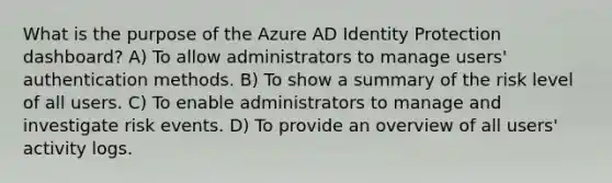 What is the purpose of the Azure AD Identity Protection dashboard? A) To allow administrators to manage users' authentication methods. B) To show a summary of the risk level of all users. C) To enable administrators to manage and investigate risk events. D) To provide an overview of all users' activity logs.