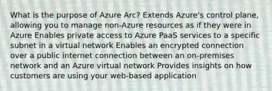 What is the purpose of Azure Arc? Extends Azure's control plane, allowing you to manage non-Azure resources as if they were in Azure Enables private access to Azure PaaS services to a specific subnet in a virtual network Enables an encrypted connection over a public internet connection between an on-premises network and an Azure virtual network Provides insights on how customers are using your web-based application