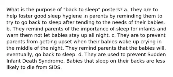 What is the purpose of "back to sleep" posters? a. They are to help foster good sleep hygiene in parents by reminding them to try to go back to sleep after tending to the needs of their babies. b. They remind parents of the importance of sleep for infants and warn them not let babies stay up all night. c. They are to prevent parents from getting upset when their babies wake up crying in the middle of the night. They remind parents that the babies will, eventually, go back to sleep. d. They are used to prevent Sudden Infant Death Syndrome. Babies that sleep on their backs are less likely to die from SIDS.