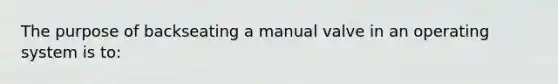 The purpose of backseating a manual valve in an operating system is to: