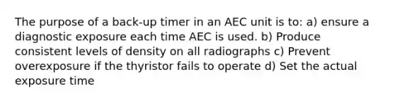 The purpose of a back-up timer in an AEC unit is to: a) ensure a diagnostic exposure each time AEC is used. b) Produce consistent levels of density on all radiographs c) Prevent overexposure if the thyristor fails to operate d) Set the actual exposure time