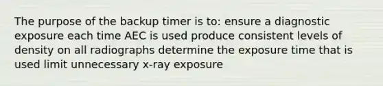 The purpose of the backup timer is to: ensure a diagnostic exposure each time AEC is used produce consistent levels of density on all radiographs determine the exposure time that is used limit unnecessary x-ray exposure