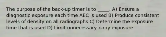 The purpose of the back-up timer is to _____. A) Ensure a diagnostic exposure each time AEC is used B) Produce consistent levels of density on all radiographs C) Determine the exposure time that is used D) Limit unnecessary x-ray exposure